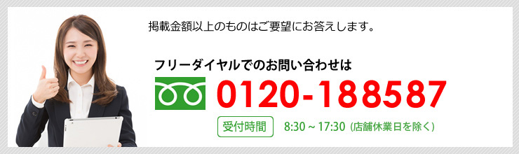 掲載金額以上のものはご要望にお応えします。 フリーダイヤルでのお問い合わせは0120-188587 受付時間 平日 8：30～17：30